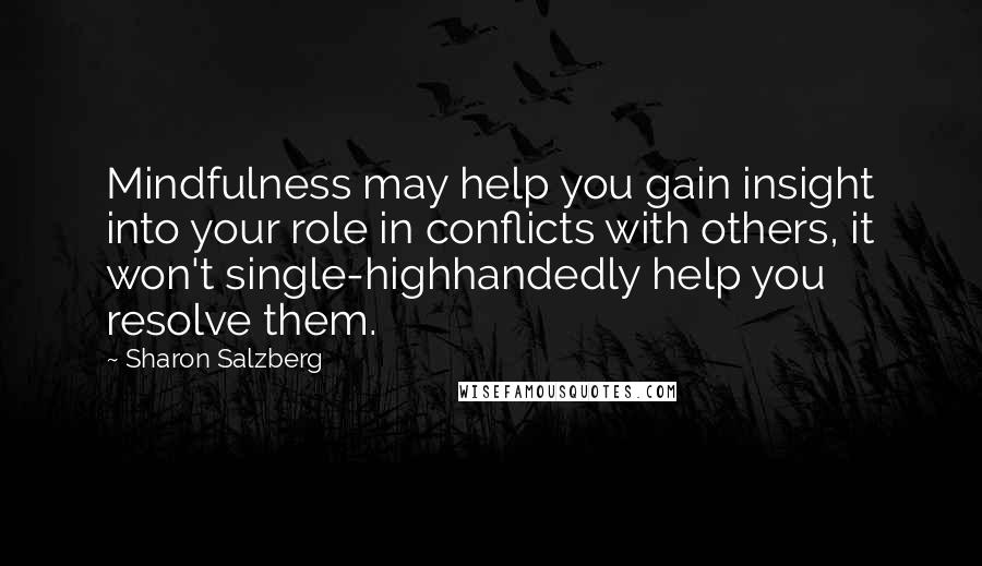 Sharon Salzberg Quotes: Mindfulness may help you gain insight into your role in conflicts with others, it won't single-highhandedly help you resolve them.