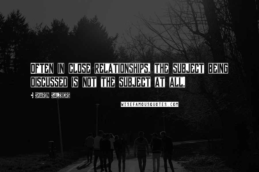 Sharon Salzberg Quotes: Often in close relationships, the subject being discussed is not the subject at all.