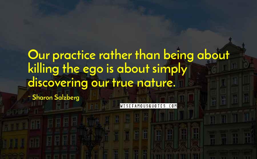 Sharon Salzberg Quotes: Our practice rather than being about killing the ego is about simply discovering our true nature.