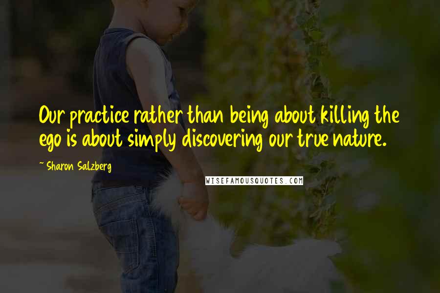 Sharon Salzberg Quotes: Our practice rather than being about killing the ego is about simply discovering our true nature.