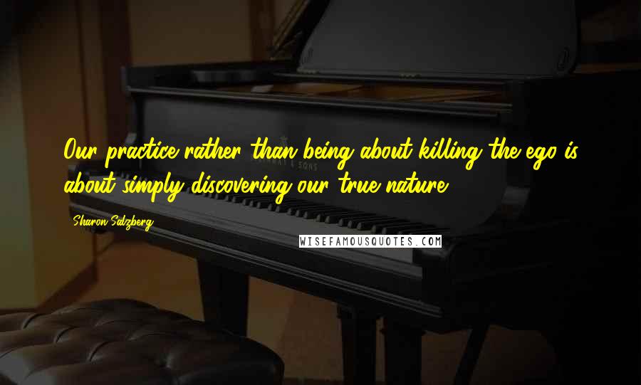Sharon Salzberg Quotes: Our practice rather than being about killing the ego is about simply discovering our true nature.