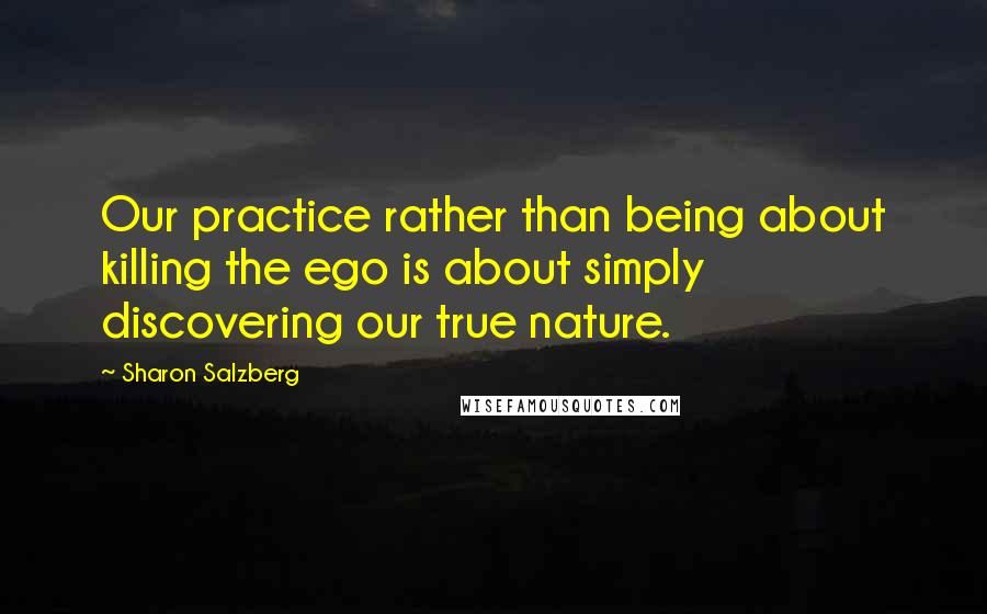 Sharon Salzberg Quotes: Our practice rather than being about killing the ego is about simply discovering our true nature.