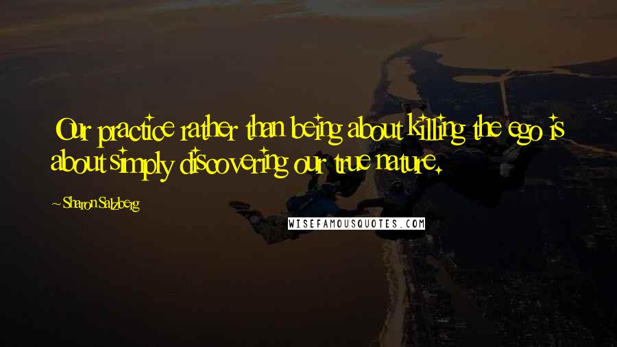 Sharon Salzberg Quotes: Our practice rather than being about killing the ego is about simply discovering our true nature.