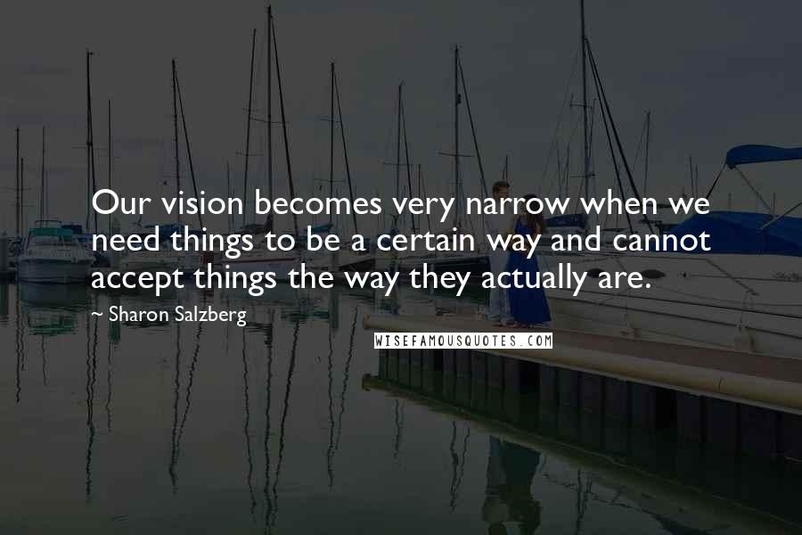 Sharon Salzberg Quotes: Our vision becomes very narrow when we need things to be a certain way and cannot accept things the way they actually are.