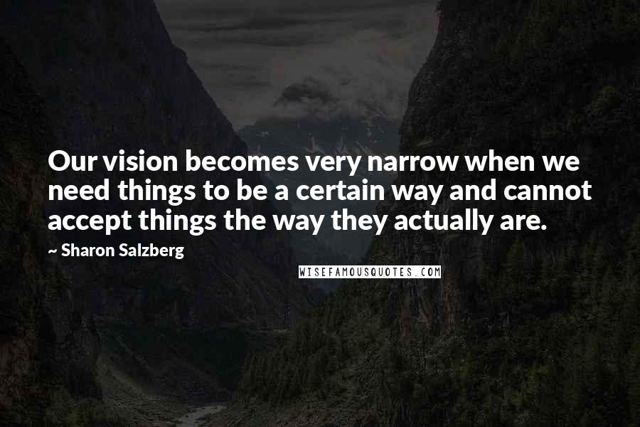 Sharon Salzberg Quotes: Our vision becomes very narrow when we need things to be a certain way and cannot accept things the way they actually are.