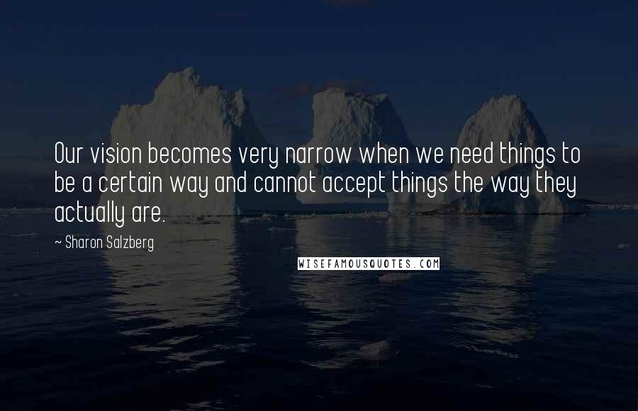 Sharon Salzberg Quotes: Our vision becomes very narrow when we need things to be a certain way and cannot accept things the way they actually are.