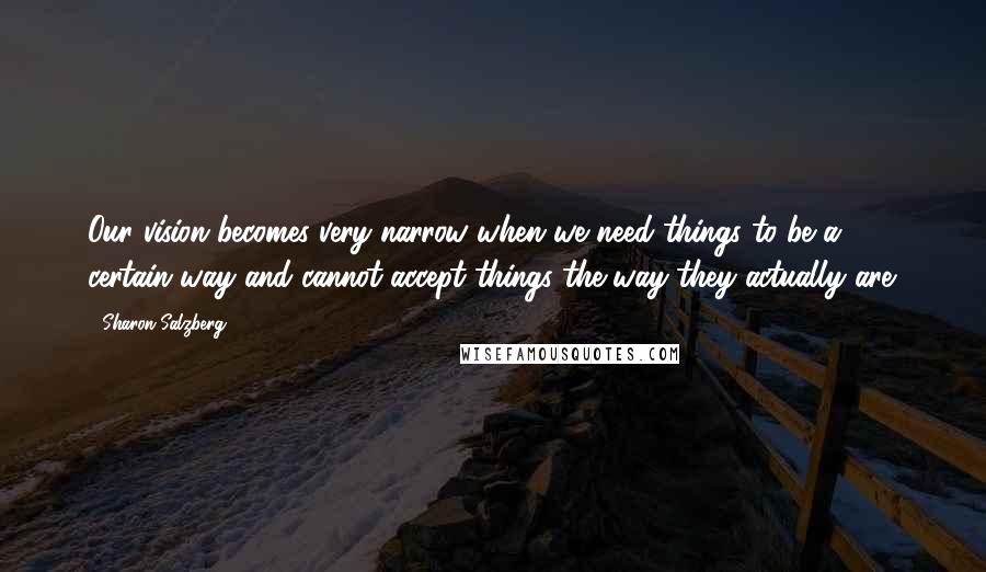 Sharon Salzberg Quotes: Our vision becomes very narrow when we need things to be a certain way and cannot accept things the way they actually are.