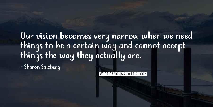 Sharon Salzberg Quotes: Our vision becomes very narrow when we need things to be a certain way and cannot accept things the way they actually are.