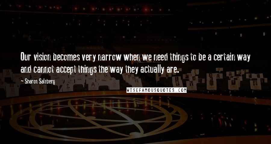 Sharon Salzberg Quotes: Our vision becomes very narrow when we need things to be a certain way and cannot accept things the way they actually are.