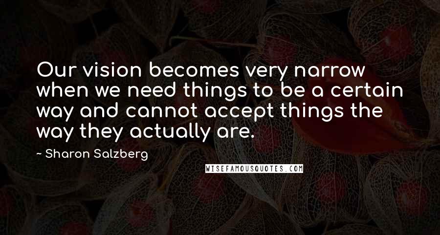 Sharon Salzberg Quotes: Our vision becomes very narrow when we need things to be a certain way and cannot accept things the way they actually are.