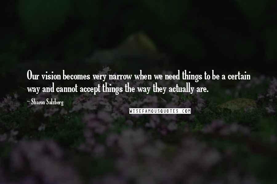 Sharon Salzberg Quotes: Our vision becomes very narrow when we need things to be a certain way and cannot accept things the way they actually are.