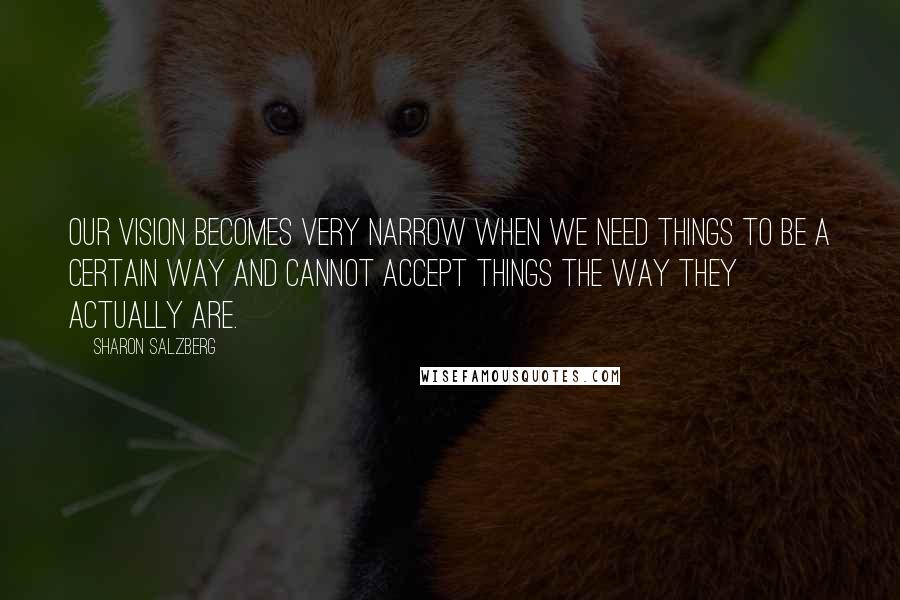 Sharon Salzberg Quotes: Our vision becomes very narrow when we need things to be a certain way and cannot accept things the way they actually are.