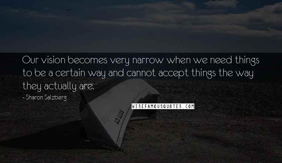 Sharon Salzberg Quotes: Our vision becomes very narrow when we need things to be a certain way and cannot accept things the way they actually are.