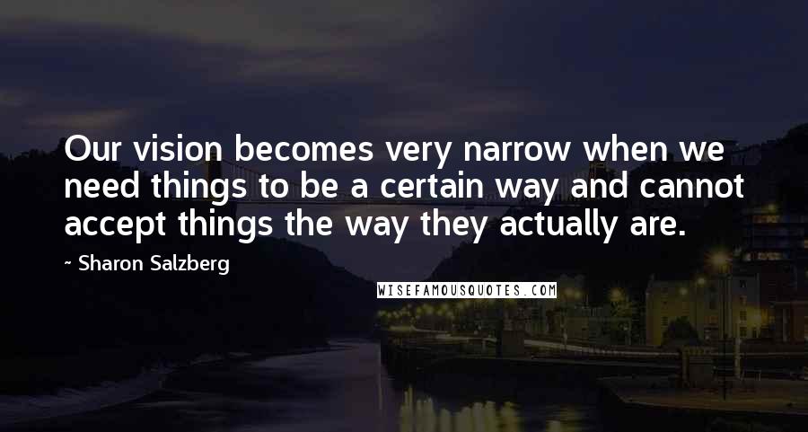 Sharon Salzberg Quotes: Our vision becomes very narrow when we need things to be a certain way and cannot accept things the way they actually are.