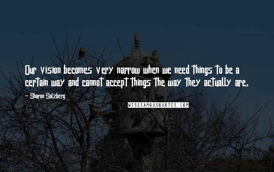 Sharon Salzberg Quotes: Our vision becomes very narrow when we need things to be a certain way and cannot accept things the way they actually are.