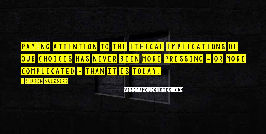 Sharon Salzberg Quotes: Paying attention to the ethical implications of our choices has never been more pressing - or more complicated - than it is today.