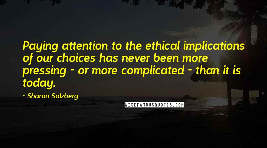 Sharon Salzberg Quotes: Paying attention to the ethical implications of our choices has never been more pressing - or more complicated - than it is today.