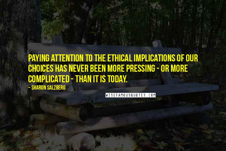 Sharon Salzberg Quotes: Paying attention to the ethical implications of our choices has never been more pressing - or more complicated - than it is today.