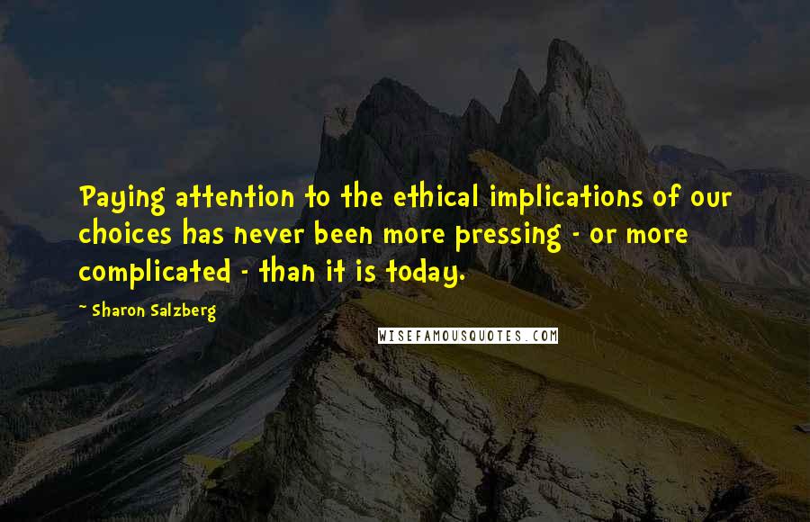 Sharon Salzberg Quotes: Paying attention to the ethical implications of our choices has never been more pressing - or more complicated - than it is today.