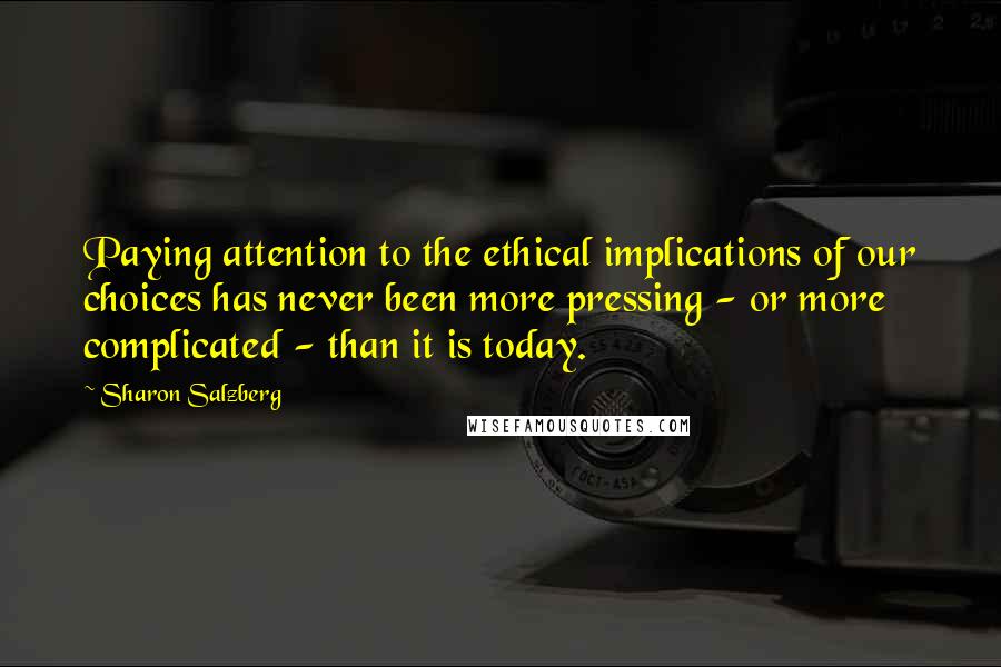 Sharon Salzberg Quotes: Paying attention to the ethical implications of our choices has never been more pressing - or more complicated - than it is today.