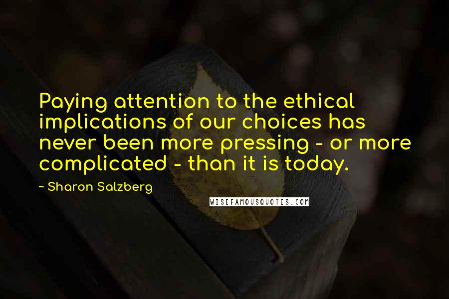 Sharon Salzberg Quotes: Paying attention to the ethical implications of our choices has never been more pressing - or more complicated - than it is today.