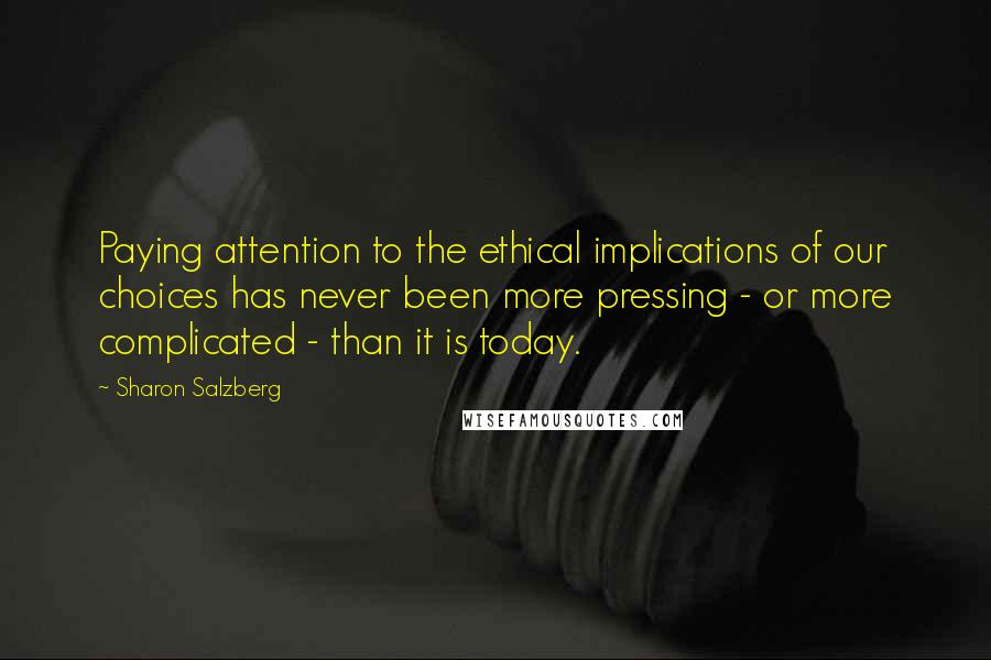 Sharon Salzberg Quotes: Paying attention to the ethical implications of our choices has never been more pressing - or more complicated - than it is today.