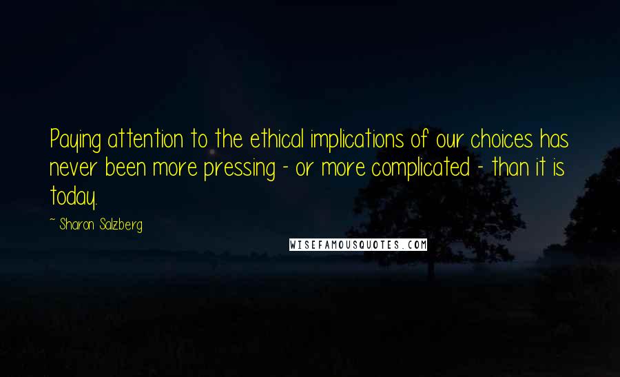 Sharon Salzberg Quotes: Paying attention to the ethical implications of our choices has never been more pressing - or more complicated - than it is today.