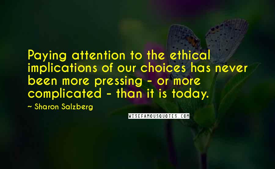 Sharon Salzberg Quotes: Paying attention to the ethical implications of our choices has never been more pressing - or more complicated - than it is today.