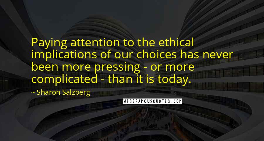 Sharon Salzberg Quotes: Paying attention to the ethical implications of our choices has never been more pressing - or more complicated - than it is today.
