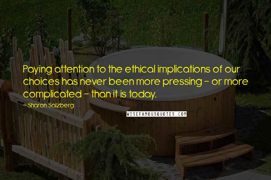 Sharon Salzberg Quotes: Paying attention to the ethical implications of our choices has never been more pressing - or more complicated - than it is today.