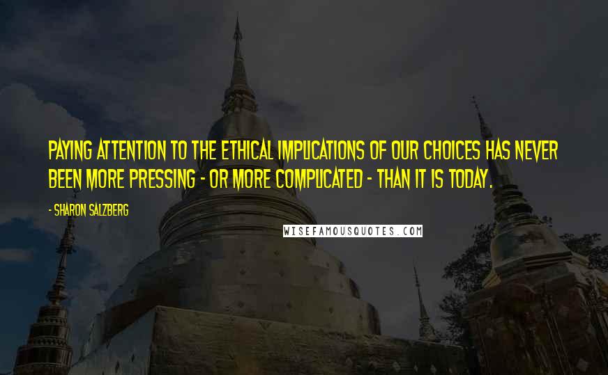 Sharon Salzberg Quotes: Paying attention to the ethical implications of our choices has never been more pressing - or more complicated - than it is today.