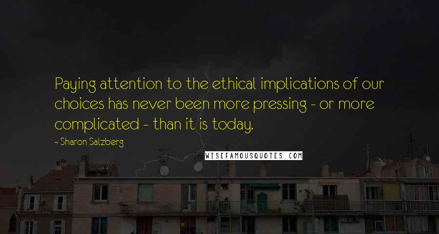 Sharon Salzberg Quotes: Paying attention to the ethical implications of our choices has never been more pressing - or more complicated - than it is today.