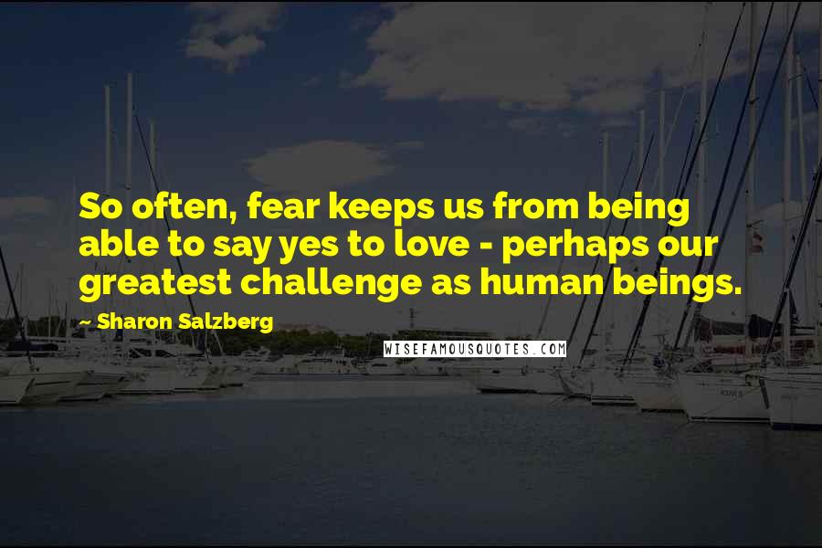 Sharon Salzberg Quotes: So often, fear keeps us from being able to say yes to love - perhaps our greatest challenge as human beings.