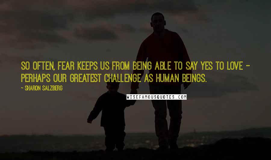 Sharon Salzberg Quotes: So often, fear keeps us from being able to say yes to love - perhaps our greatest challenge as human beings.