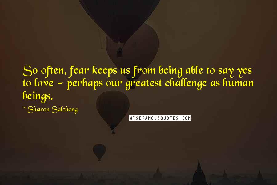Sharon Salzberg Quotes: So often, fear keeps us from being able to say yes to love - perhaps our greatest challenge as human beings.