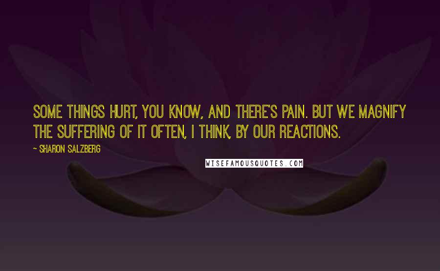 Sharon Salzberg Quotes: Some things hurt, you know, and there's pain. But we magnify the suffering of it often, I think, by our reactions.