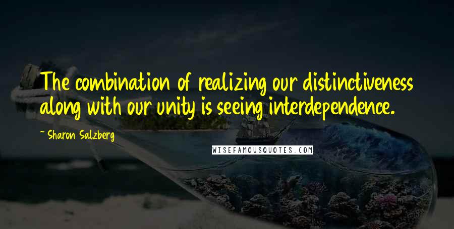 Sharon Salzberg Quotes: The combination of realizing our distinctiveness along with our unity is seeing interdependence.