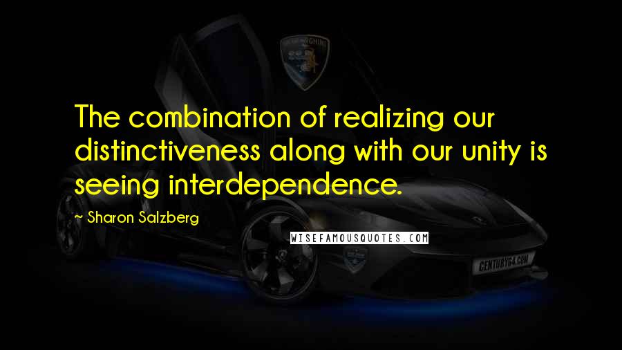 Sharon Salzberg Quotes: The combination of realizing our distinctiveness along with our unity is seeing interdependence.