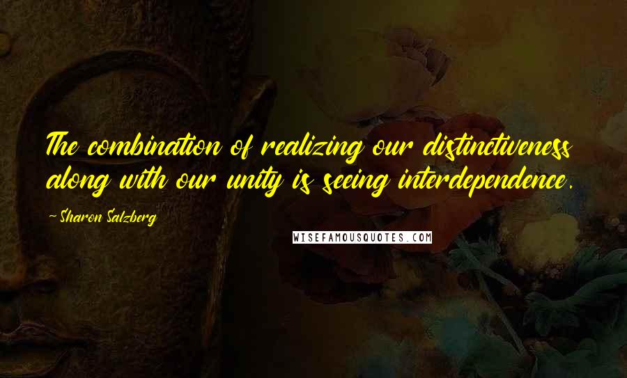 Sharon Salzberg Quotes: The combination of realizing our distinctiveness along with our unity is seeing interdependence.