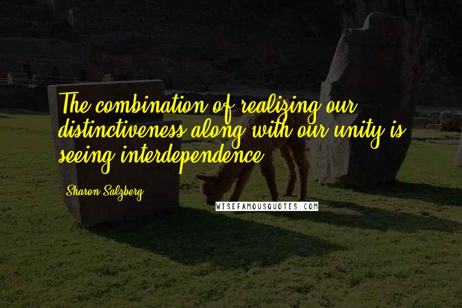 Sharon Salzberg Quotes: The combination of realizing our distinctiveness along with our unity is seeing interdependence.