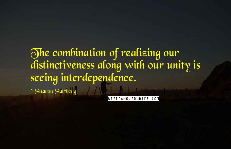 Sharon Salzberg Quotes: The combination of realizing our distinctiveness along with our unity is seeing interdependence.