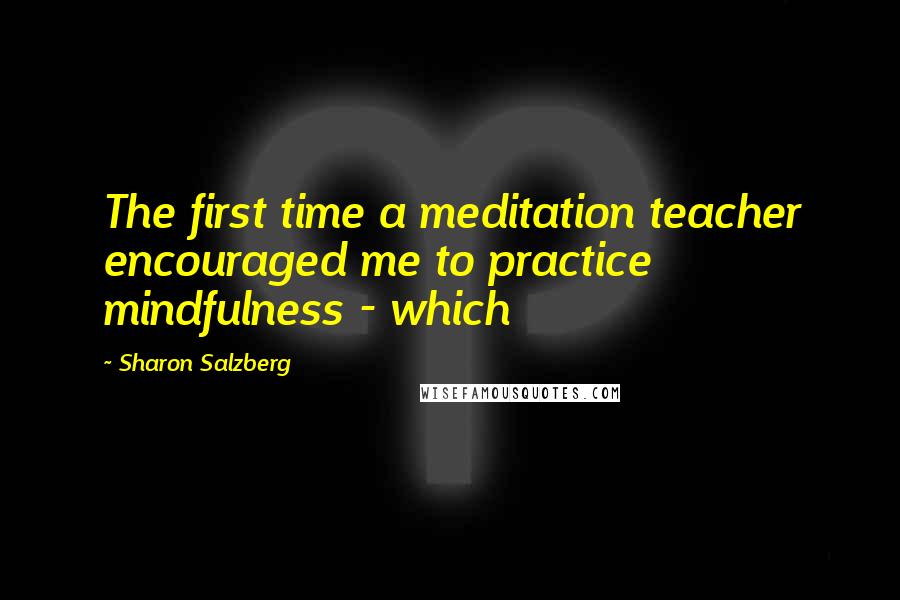 Sharon Salzberg Quotes: The first time a meditation teacher encouraged me to practice mindfulness - which