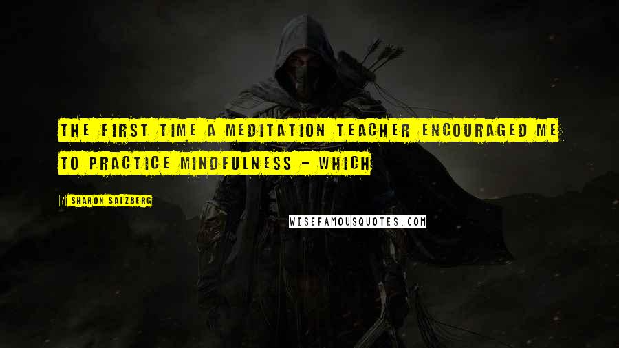 Sharon Salzberg Quotes: The first time a meditation teacher encouraged me to practice mindfulness - which