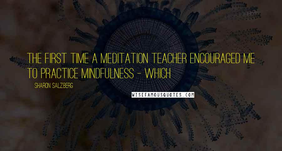 Sharon Salzberg Quotes: The first time a meditation teacher encouraged me to practice mindfulness - which