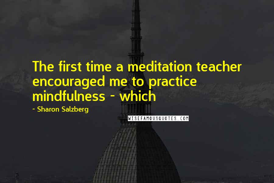 Sharon Salzberg Quotes: The first time a meditation teacher encouraged me to practice mindfulness - which