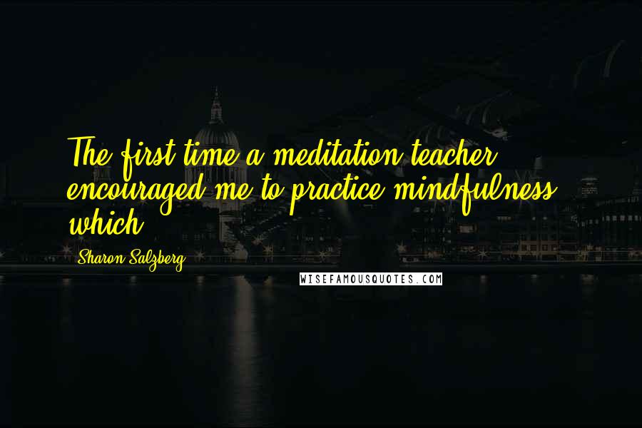 Sharon Salzberg Quotes: The first time a meditation teacher encouraged me to practice mindfulness - which