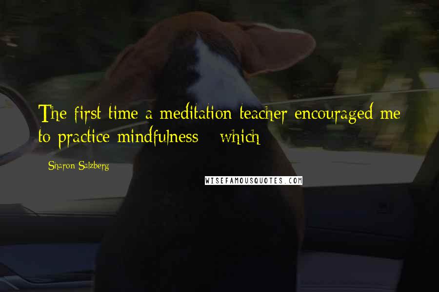 Sharon Salzberg Quotes: The first time a meditation teacher encouraged me to practice mindfulness - which