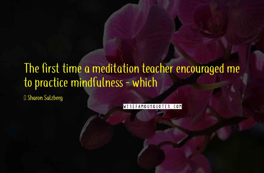 Sharon Salzberg Quotes: The first time a meditation teacher encouraged me to practice mindfulness - which