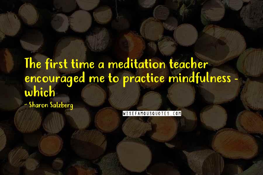 Sharon Salzberg Quotes: The first time a meditation teacher encouraged me to practice mindfulness - which