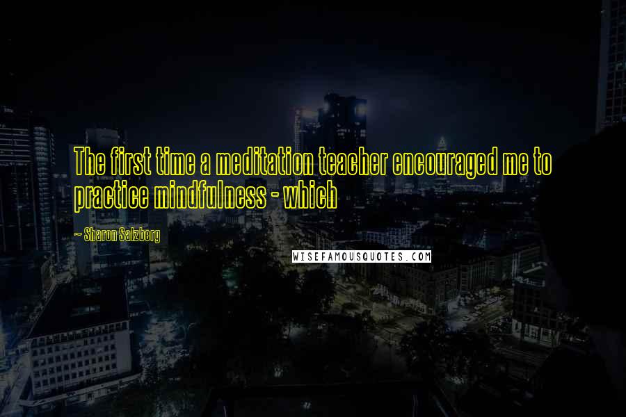 Sharon Salzberg Quotes: The first time a meditation teacher encouraged me to practice mindfulness - which